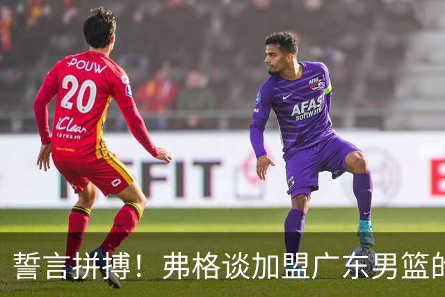 誓言拼搏！弗格谈加盟广东男篮的愿景与使命